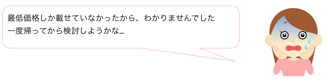 最低価格しか載せていなかったから、わかりませんでした。一度帰ってから検討しようかな…